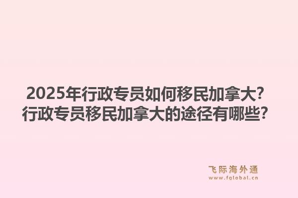 2025年行政專員如何移民加拿大？行政專員移民加拿大的途徑有哪些？1.jpg