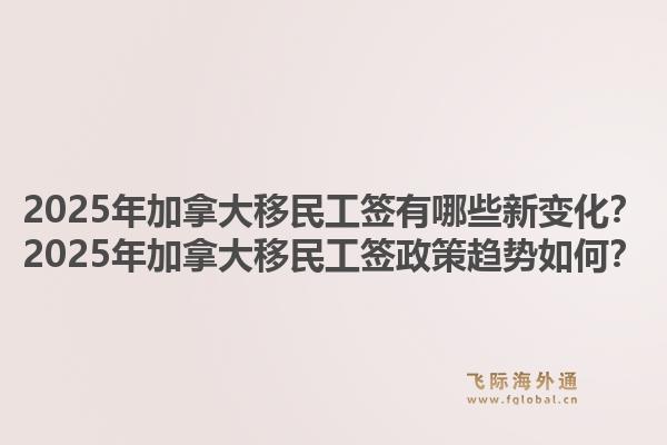 2025年加拿大移民工簽有哪些新變化？2025年加拿大移民工簽政策趨勢如何？1.jpg