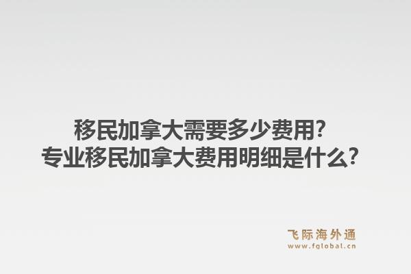 移民加拿大需要多少費(fèi)用？專業(yè)移民加拿大費(fèi)用明細(xì)是什么？1.jpg