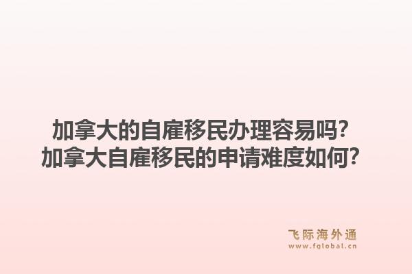 加拿大的自雇移民辦理容易嗎？加拿大自雇移民的申請(qǐng)難度如何？1.jpg