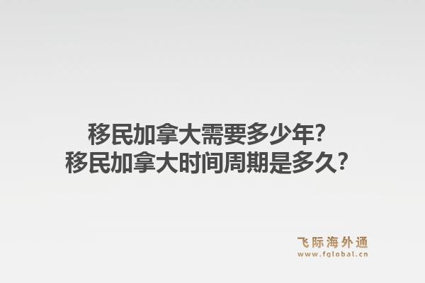 移民加拿大需要多少年？移民加拿大時間周期是多久？1.jpg