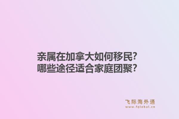 親屬在加拿大如何移民？哪些途徑適合家庭團(tuán)聚？1.jpg