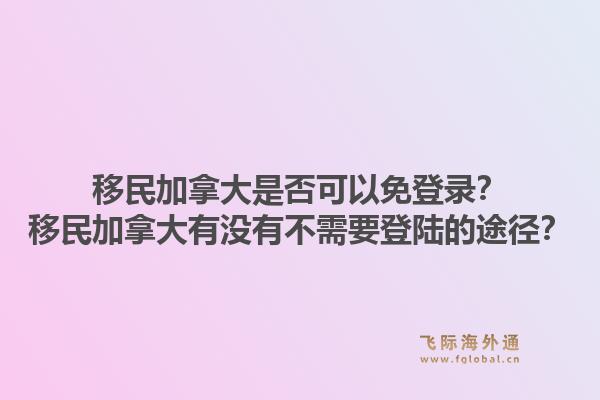 移民加拿大是否可以免登錄？移民加拿大有沒有不需要登陸的途徑？1.jpg