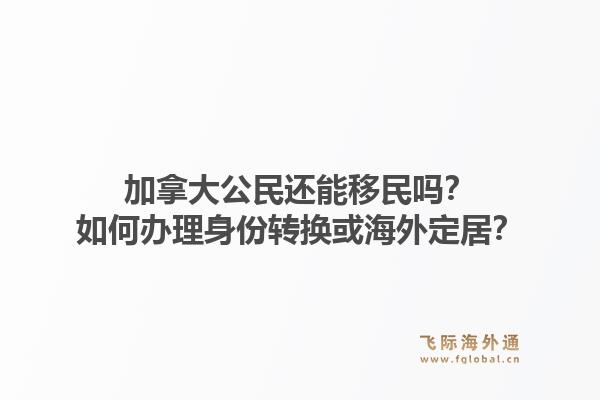 加拿大公民還能移民嗎？如何辦理身份轉(zhuǎn)換或海外定居？