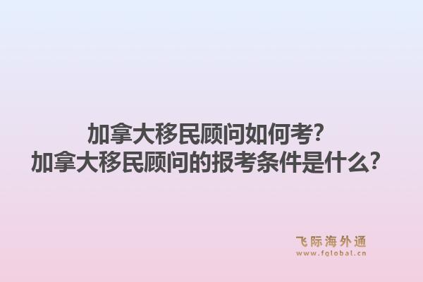 加拿大移民顧問(wèn)如何考？加拿大移民顧問(wèn)的報(bào)考條件是什么？