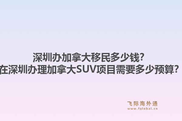 深圳辦加拿大移民多少錢？在深圳辦理加拿大SUV項(xiàng)目需要多少預(yù)算？1.jpg