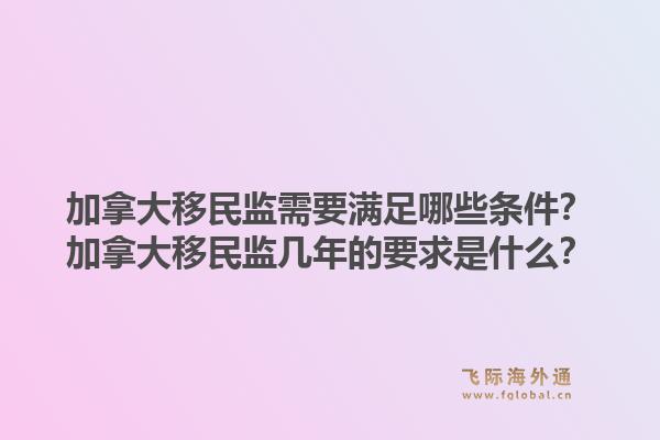 加拿大移民監(jiān)需要滿足哪些條件？加拿大移民監(jiān)幾年的要求是什么？1.jpg