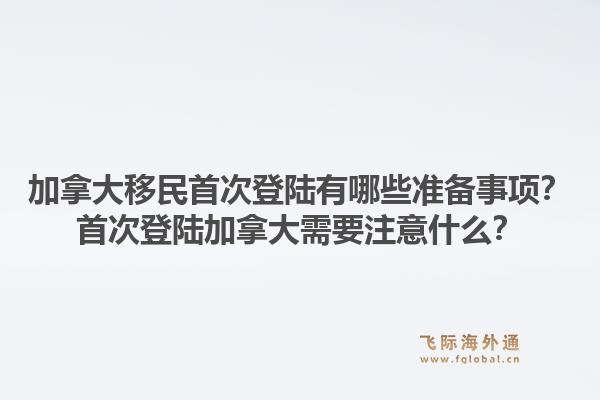 加拿大移民首次登陸有哪些準(zhǔn)備事項(xiàng)？首次登陸加拿大需要注意什么？1.jpg