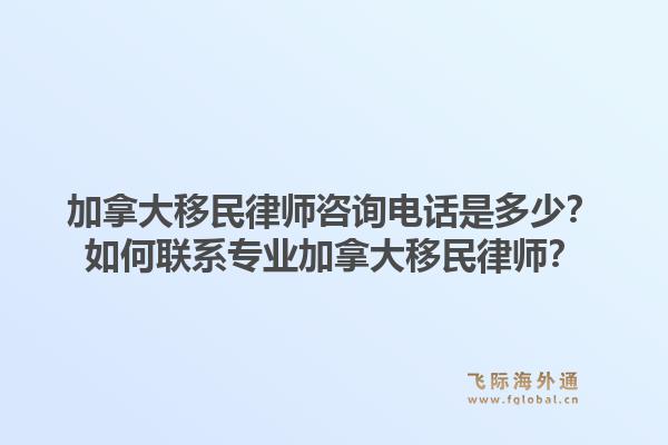 加拿大移民律師咨詢電話是多少？如何聯(lián)系專業(yè)加拿大移民律師？1.jpg