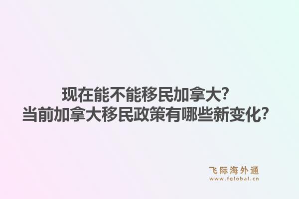 現(xiàn)在能不能移民加拿大？當(dāng)前加拿大移民政策有哪些新變化？1.jpg