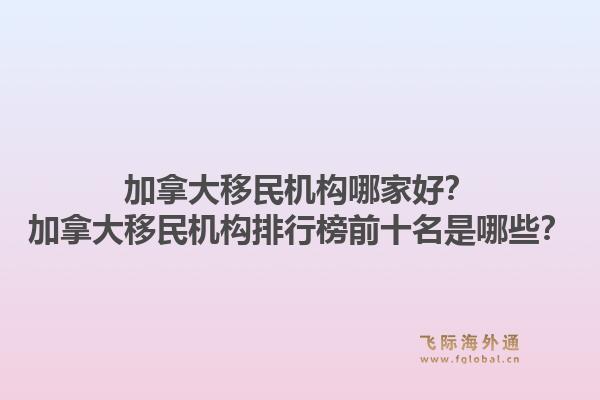 加拿大移民機(jī)構(gòu)哪家好？加拿大移民機(jī)構(gòu)排行榜前十名是哪些？1.jpg