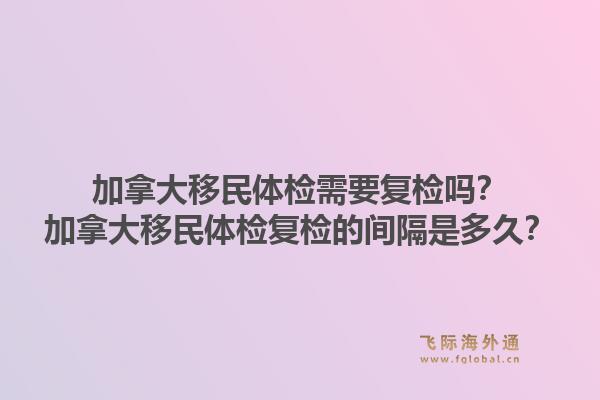 加拿大移民體檢需要復檢嗎？加拿大移民體檢復檢的間隔是多久？1.jpg