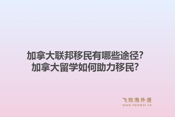 加拿大聯(lián)邦移民有哪些途徑？加拿大留學(xué)如何助力移民？1.jpg
