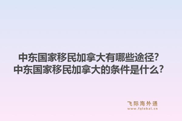 中東國(guó)家移民加拿大有哪些途徑？中東國(guó)家移民加拿大的條件是什么？1.jpg