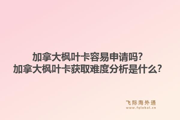 加拿大楓葉卡容易申請嗎？加拿大楓葉卡獲取難度分析是什么？1.jpg