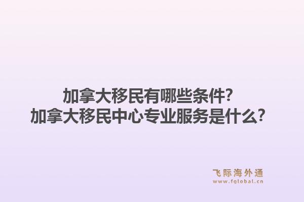 加拿大移民有哪些條件？加拿大移民中心專業(yè)服務(wù)是什么？1.jpg