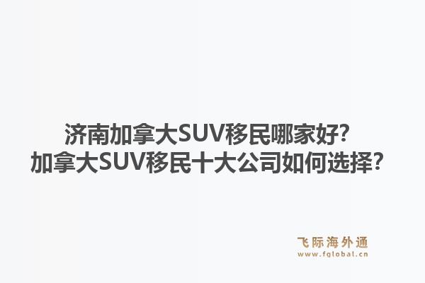 濟南加拿大SUV移民哪家好？加拿大SUV移民十大公司如何選擇？1.jpg