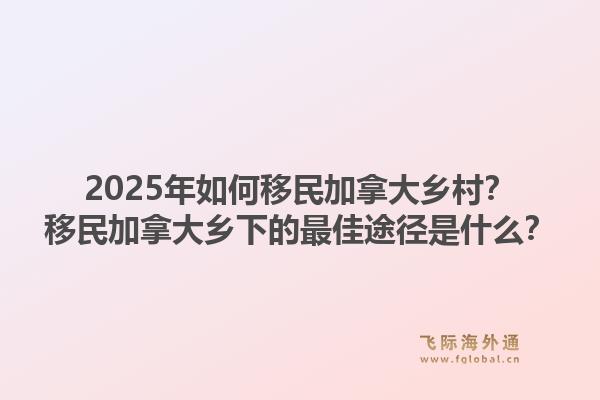 2025年如何移民加拿大鄉(xiāng)村？移民加拿大鄉(xiāng)下的最佳途徑是什么？1.jpg