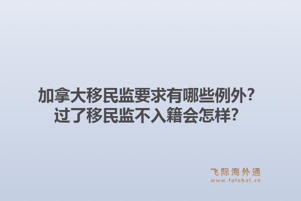 加拿大移民監(jiān)要求有哪些例外？過了移民監(jiān)不入籍會怎樣？1.jpg