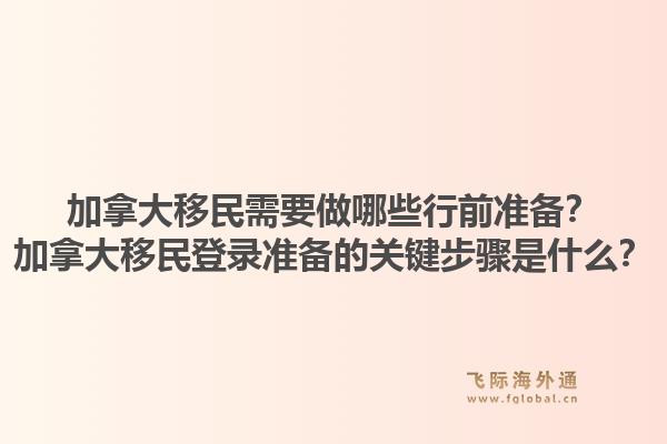 加拿大移民需要做哪些行前準(zhǔn)備？加拿大移民登錄準(zhǔn)備的關(guān)鍵步驟是什么？