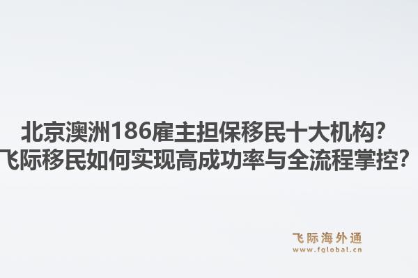北京澳洲186雇主擔(dān)保移民十大機(jī)構(gòu)？飛際移民如何實(shí)現(xiàn)高成功率與全流程掌控？1.jpg