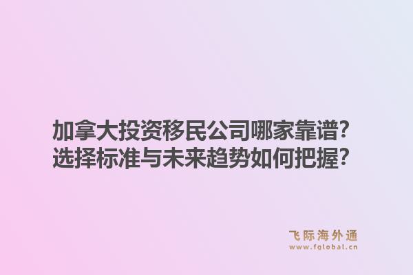 加拿大投資移民公司哪家靠譜？選擇標(biāo)準(zhǔn)與未來(lái)趨勢(shì)如何把握？1.jpg