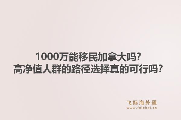 1000萬能移民加拿大嗎？高凈值人群的路徑選擇真的可行嗎？1.jpg