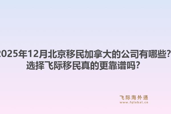 2025年12月北京移民加拿大的公司有哪些？選擇飛際移民真的更靠譜嗎？