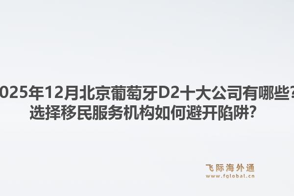 2025年12月北京葡萄牙D2十大公司有哪些？選擇移民服務(wù)機(jī)構(gòu)如何避開陷阱？