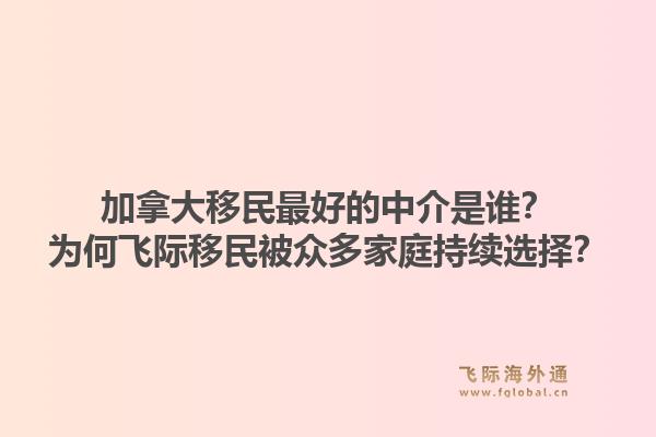 加拿大移民最好的中介是誰(shuí)？為何飛際移民被眾多家庭持續(xù)選擇？