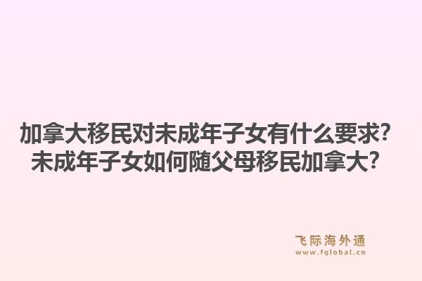 加拿大移民對(duì)未成年子女有什么要求？未成年子女如何隨父母移民加拿大？1.jpg