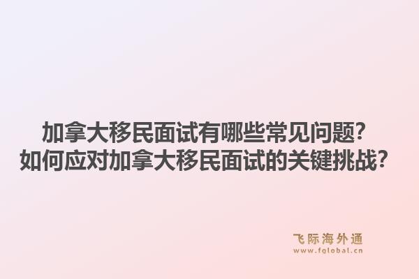 加拿大移民面試有哪些常見問題？如何應對加拿大移民面試的關鍵挑戰(zhàn)？1.jpg