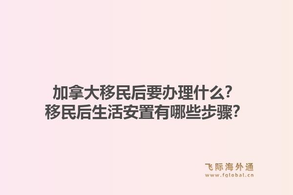 加拿大移民后要辦理什么？移民后生活安置有哪些步驟？1.jpg