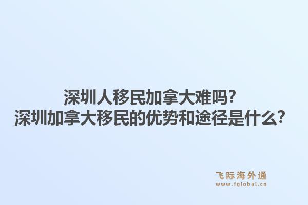 深圳人移民加拿大難嗎？深圳加拿大移民的優(yōu)勢和途徑是什么？1.jpg