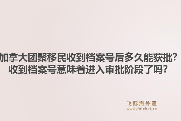 加拿大團聚移民收到檔案號后多久能獲批？收到檔案號意味著進入審批階段了嗎？1.jpg