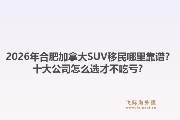 2026年合肥加拿大SUV移民哪里靠譜？十大公司怎么選才不吃虧？1.jpg