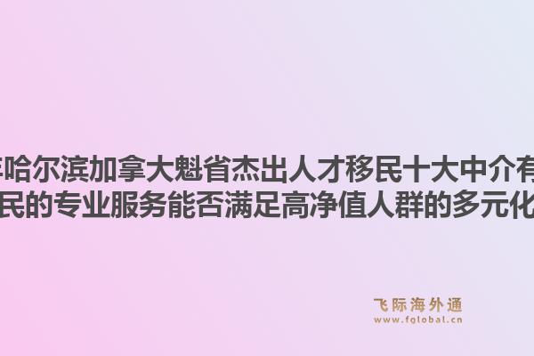 2026年哈爾濱加拿大魁省杰出人才移民十大中介有哪些？飛際移民的專業(yè)服務(wù)能否滿足高凈值人群的多元化需求？1.jpg