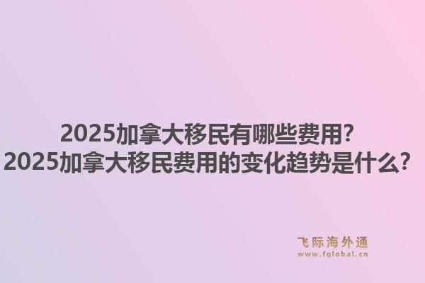 2025加拿大移民有哪些費(fèi)用？2025加拿大移民費(fèi)用的變化趨勢是什么？1.jpg