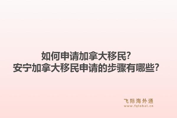 如何申請(qǐng)加拿大移民？安寧加拿大移民申請(qǐng)的步驟有哪些？1.jpg