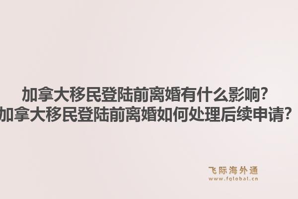 加拿大移民登陸前離婚有什么影響？加拿大移民登陸前離婚如何處理后續(xù)申請？1.jpg