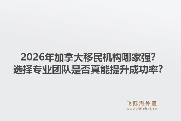 2026年加拿大移民機構哪家強？選擇專業(yè)團隊是否真能提升成功率？1.jpg