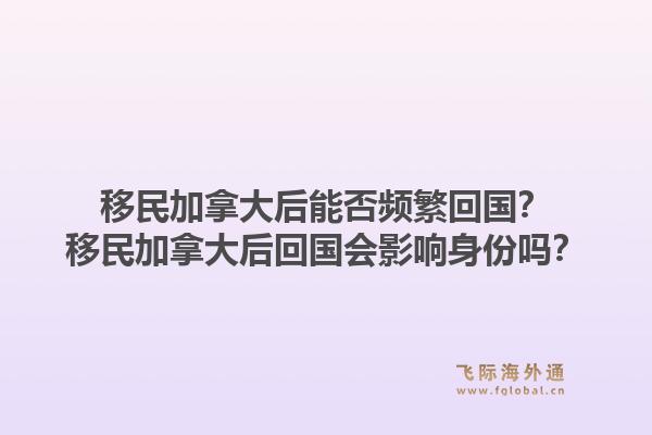 移民加拿大后能否頻繁回國？移民加拿大后回國會影響身份嗎？1.jpg