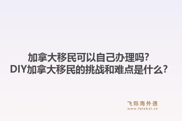 加拿大移民可以自己辦理嗎？DIY加拿大移民的挑戰(zhàn)和難點(diǎn)是什么？1.jpg