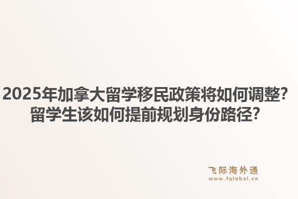 2025年加拿大留學(xué)移民政策將如何調(diào)整？留學(xué)生該如何提前規(guī)劃身份路徑？1.jpg