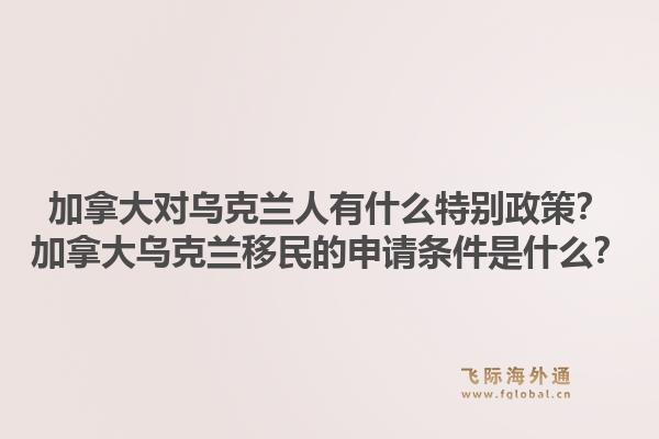 加拿大對烏克蘭人有什么特別政策？加拿大烏克蘭移民的申請條件是什么？1.jpg