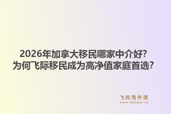 2026年加拿大移民哪家中介好？為何飛際移民成為高凈值家庭首選？1.jpg