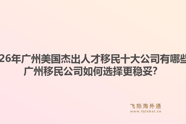 2026年廣州美國(guó)杰出人才移民十大公司有哪些？廣州移民公司如何選擇更穩(wěn)妥？1.jpg